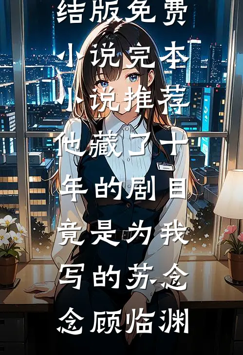 他藏了十年的剧目，竟是为我写的(苏念念顾临渊)完结版免费小说_完本小说推荐他藏了十年的剧目，竟是为我写的(苏念念顾临渊)