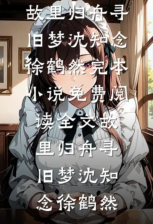 故里归舟寻旧梦(沈知念徐鹤然)完本小说_免费阅读全文故里归舟寻旧梦沈知念徐鹤然