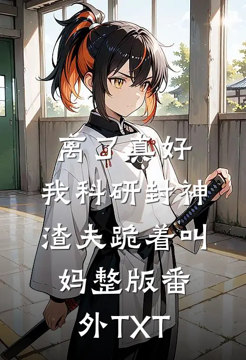 离了真好，我科研封神渣夫跪着叫妈整版番外TXT