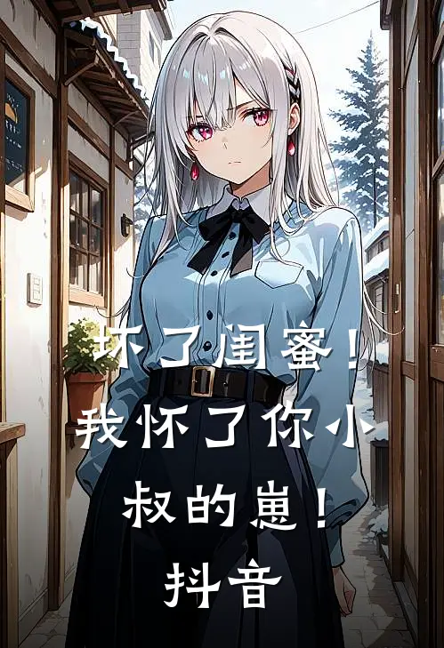 坏了闺蜜！我怀了你小叔的崽！抖音