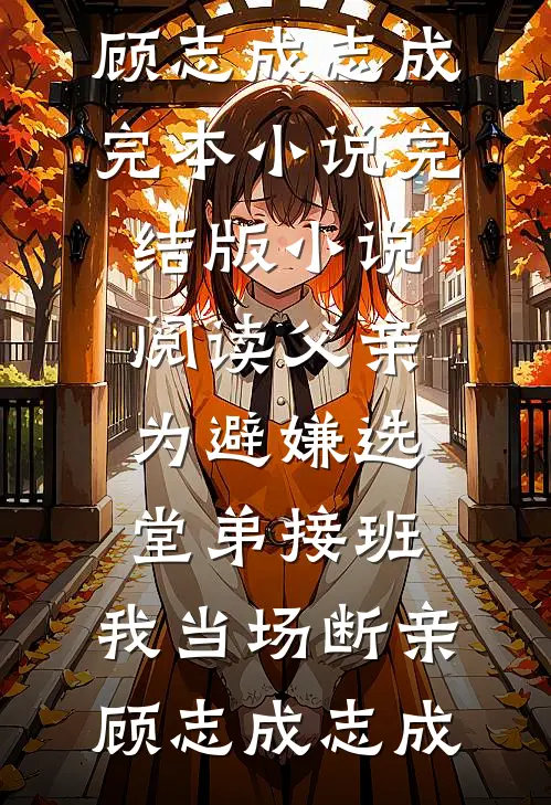 父亲为避嫌选堂弟接班，我当场断亲(顾志成志成)完本小说_完结版小说阅读父亲为避嫌选堂弟接班，我当场断亲(顾志成志成)