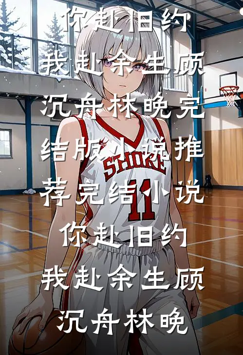 你赴旧约，我赴余生(顾沉舟林晚)完结版小说推荐_完结小说你赴旧约，我赴余生(顾沉舟林晚)