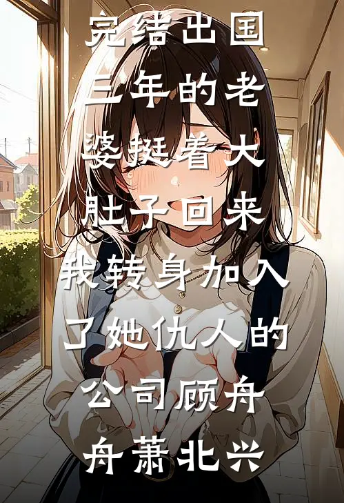 出国三年的老婆挺着大肚子回来，我转身加入了她仇人的公司(顾舟舟萧北兴)完本小说大全_好看的小说推荐完结出国三年的老婆挺着大肚子回来，我转身加入了她仇人的公司顾舟舟萧北兴