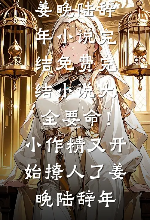 要命！小作精又开始撩人了姜晚陆辞年小说完结免费_完结小说大全要命！小作精又开始撩人了姜晚陆辞年