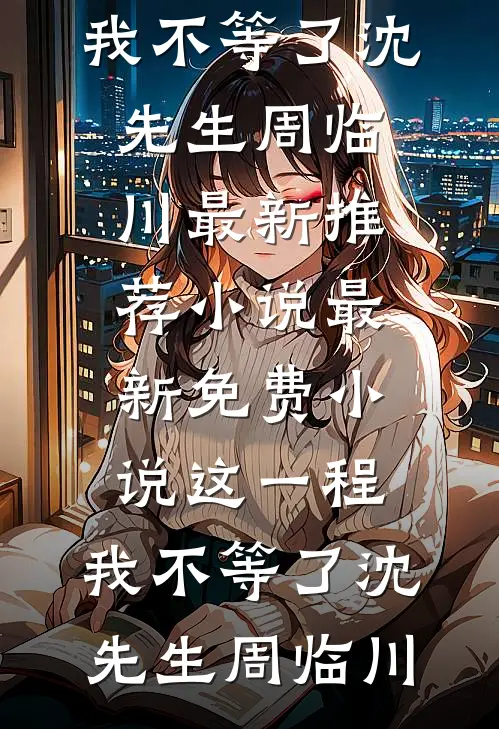 这一程，我不等了沈先生周临川最新推荐小说_最新免费小说这一程，我不等了沈先生周临川