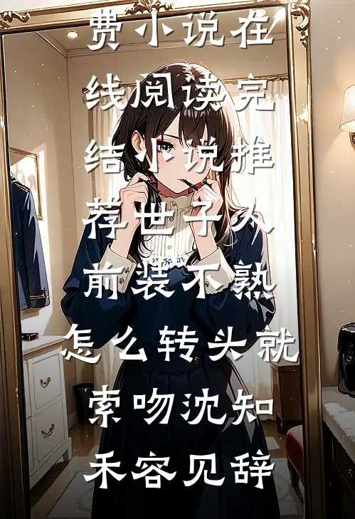 世子人前装不熟，怎么转头就索吻(沈知禾容见辞)免费小说在线阅读_完结小说推荐世子人前装不熟，怎么转头就索吻沈知禾容见辞