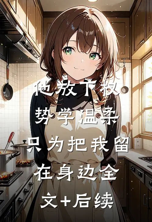 他放下权势学温柔，只为把我留在身边全文+后续