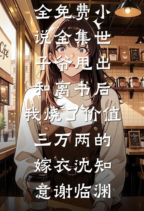 世子爷甩出和离书后，我烧了价值三万两的嫁衣沈知意谢临渊完结小说大全_免费小说全集世子爷甩出和离书后，我烧了价值三万两的嫁衣沈知意谢临渊