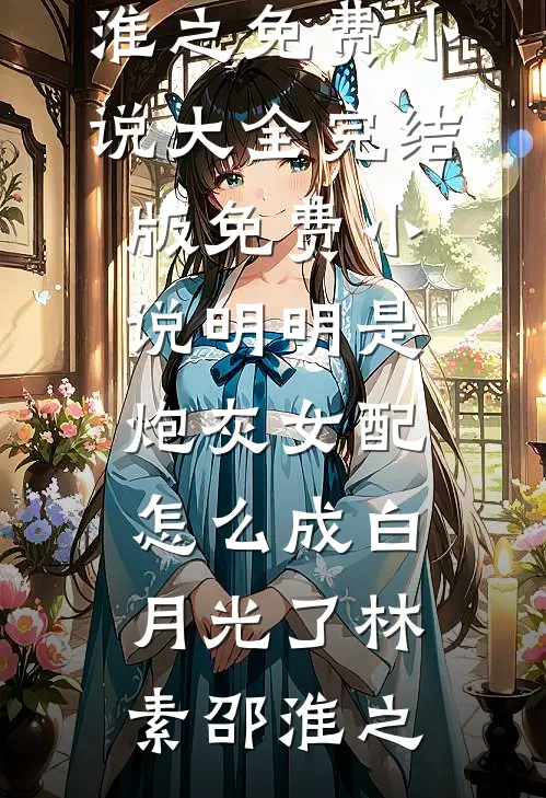 明明是炮灰女配，怎么成白月光了林素邵淮之免费小说大全_完结版免费小说明明是炮灰女配，怎么成白月光了林素邵淮之