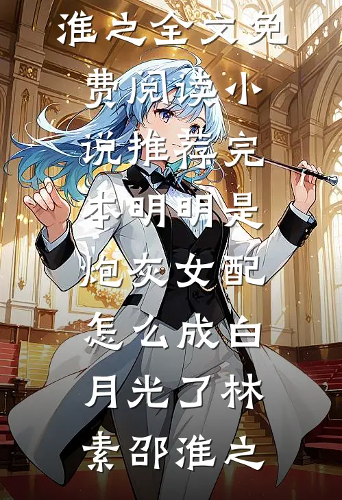 明明是炮灰女配，怎么成白月光了林素邵淮之全文免费阅读_小说推荐完本明明是炮灰女配，怎么成白月光了(林素邵淮之)