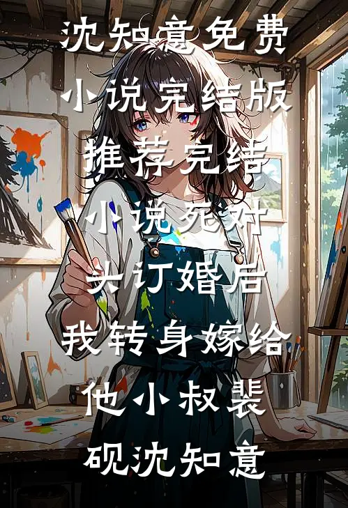 死对头订婚后，我转身嫁给他小叔裴砚沈知意免费小说完结版_推荐完结小说死对头订婚后，我转身嫁给他小叔裴砚沈知意