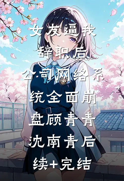 女友逼我辞职后，公司网络系统全面崩盘顾青青沈南青后续+完结