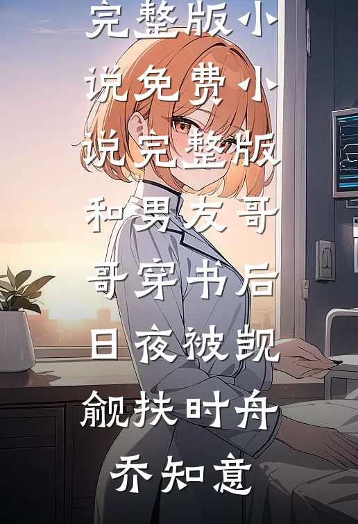 和男友哥哥穿书后，日夜被觊觎扶时舟乔知意免费完整版小说_免费小说完整版和男友哥哥穿书后，日夜被觊觎扶时舟乔知意