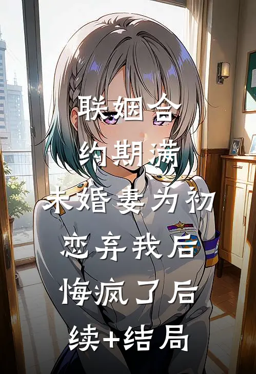 联姻合约期满，未婚妻为初恋弃我后悔疯了后续+结局