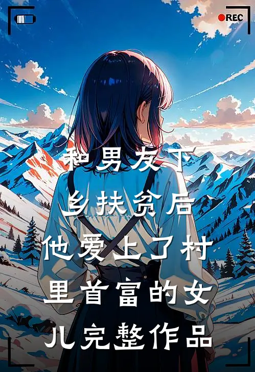 和男友下乡扶贫后，他爱上了村里首富的女儿完整作品