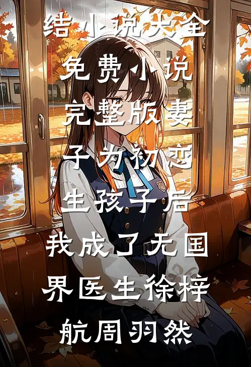 妻子为初恋生孩子后，我成了无国界医生(徐梓航周羽然)完结小说大全_免费小说完整版妻子为初恋生孩子后，我成了无国界医生(徐梓航周羽然)