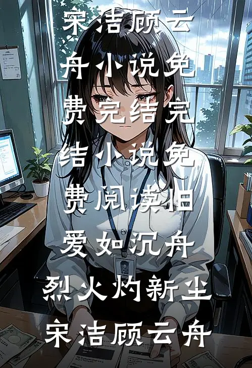 旧爱如沉舟，烈火灼新尘宋洁顾云舟小说免费完结_完结小说免费阅读旧爱如沉舟，烈火灼新尘宋洁顾云舟