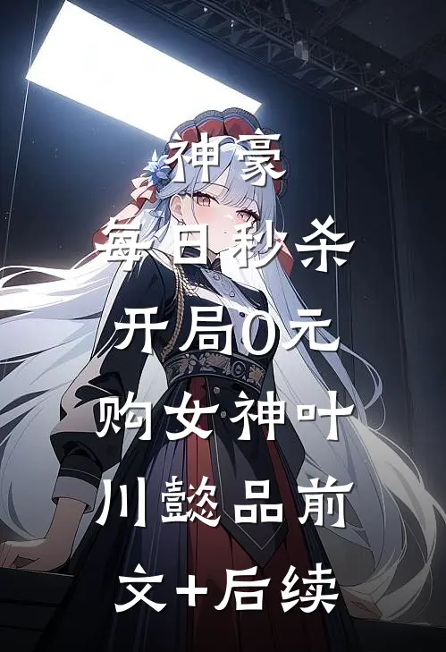 神豪：每日秒杀，开局0元购女神叶川懿品前文+后续