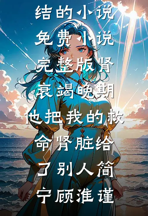 肾衰竭晚期，他把我的救命肾脏给了别人简宁顾淮谨完结的小说_免费小说完整版肾衰竭晚期，他把我的救命肾脏给了别人简宁顾淮谨