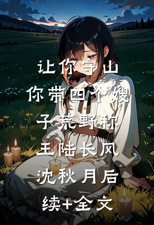 让你守山，你带四个嫂子荒野称王陆长风沈秋月后续+全文