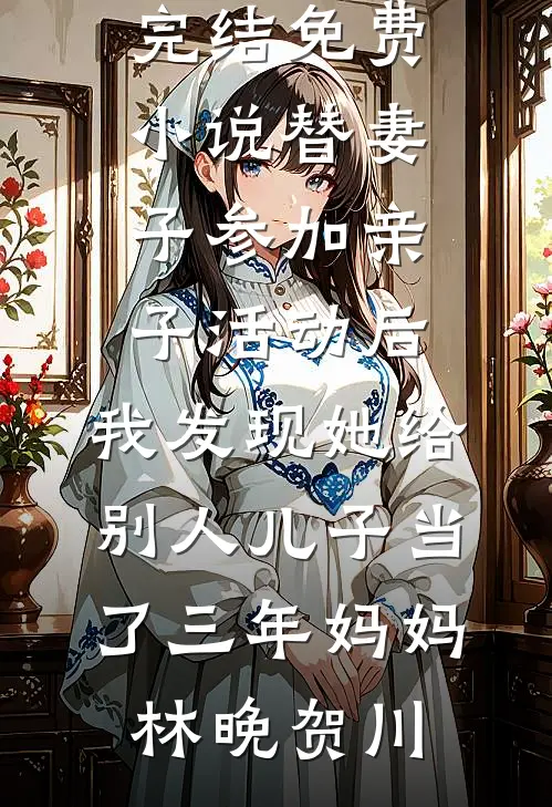 替妻子参加亲子活动后，我发现她给别人儿子当了三年妈妈(林晚贺川)小说完结版_完结免费小说替妻子参加亲子活动后，我发现她给别人儿子当了三年妈妈(林晚贺川)