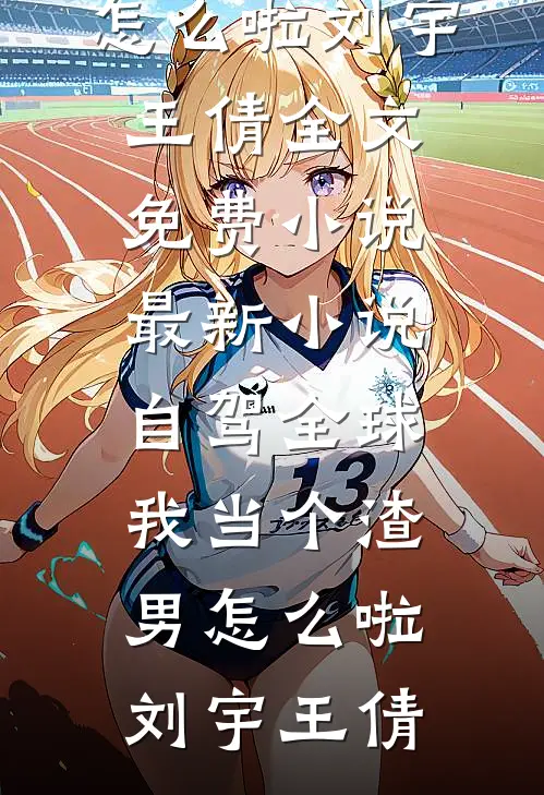 自驾全球，我当个渣男怎么啦刘宇王倩全文免费小说_最新小说自驾全球，我当个渣男怎么啦刘宇王倩