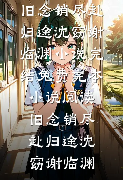 旧念销尽赴归途沈窈谢临渊小说完结免费_完本小说阅读旧念销尽赴归途(沈窈谢临渊)