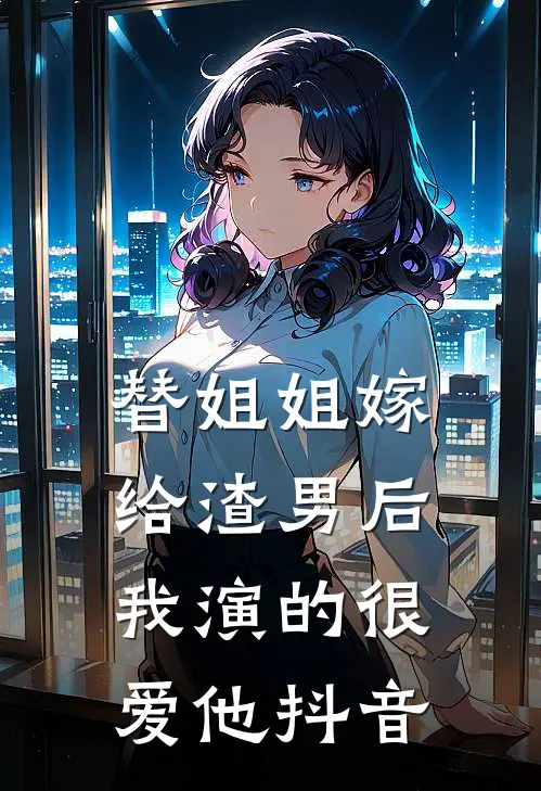 替姐姐嫁给渣男后,我演的很爱他抖音